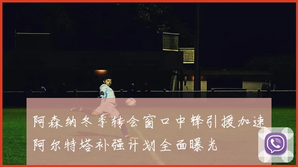 阿森纳冬季转会窗口中锋引援加速阿尔特塔补强计划全面曝光