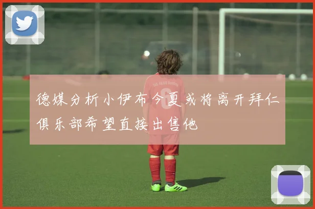 德媒分析小伊布今夏或将离开拜仁俱乐部希望直接出售他