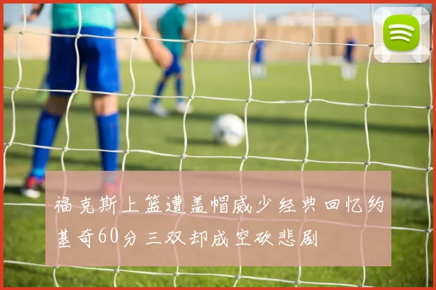 福克斯上篮遭盖帽威少经典回忆约基奇60分三双却成空砍悲剧