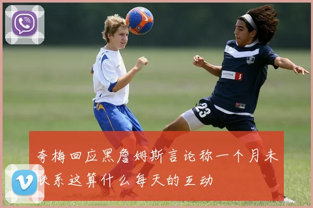 夸梅回应黑詹姆斯言论称一个月未联系这算什么每天的互动