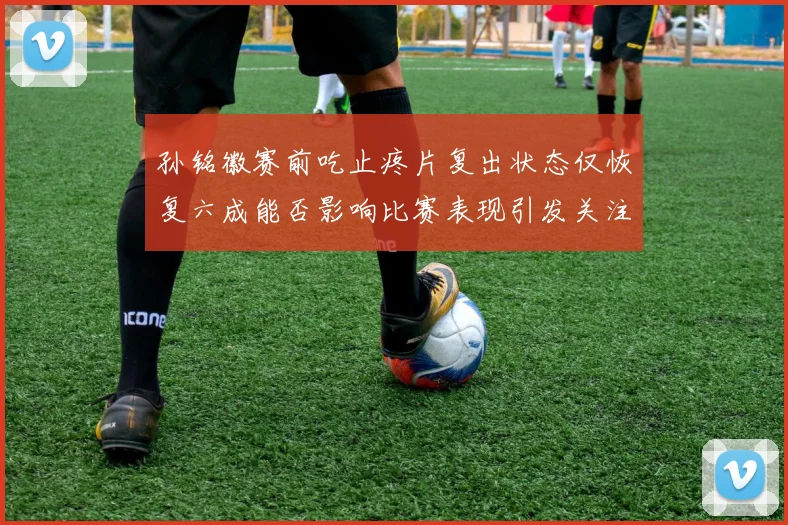 孙铭徽赛前吃止疼片复出状态仅恢复六成能否影响比赛表现引发关注