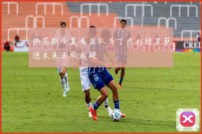 热苏斯今夏或离队马丁内利特罗萨德未来去向成疑