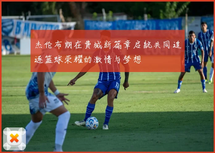 杰伦布朗在费城新篇章启航共同追逐篮球荣耀的激情与梦想
