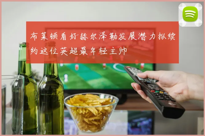 布莱顿看好赫尔泽勒发展潜力拟续约这位英超最年轻主帅