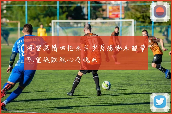 塔雷深情回忆米兰岁月感慨未能带队重返欧冠心存愧疚