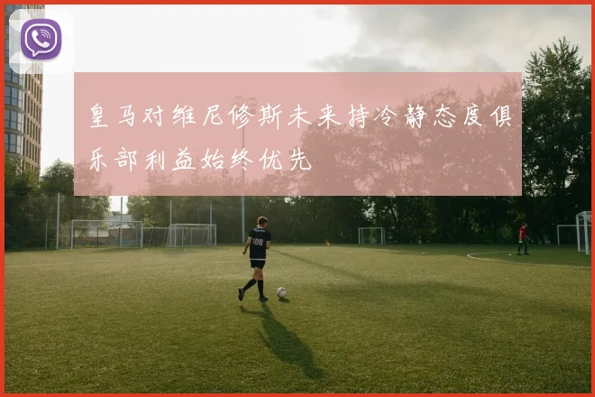 皇马对维尼修斯未来持冷静态度俱乐部利益始终优先