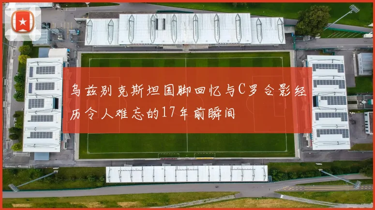 乌兹别克斯坦国脚回忆与C罗合影经历令人难忘的17年前瞬间