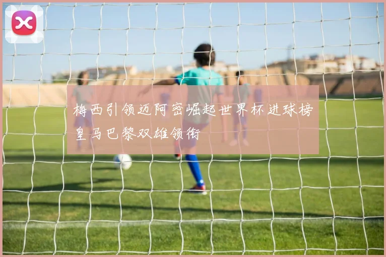 梅西引领迈阿密崛起世界杯进球榜皇马巴黎双雄领衔