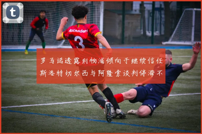 罗马诺透露利物浦倾向于继续信任斯洛特切尔西与阿隆索谈判停滞不前
