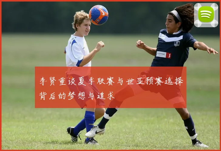 李贤重谈夏季联赛与世亚预赛选择背后的梦想与追求