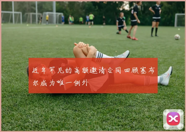 近年罕见的高额邀请合同回顾塞布尔成为唯一例外
