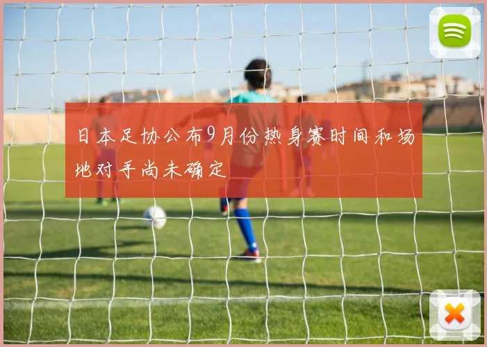 日本足协公布9月份热身赛时间和场地对手尚未确定