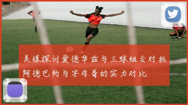 美媒探讨爱德华兹与三球组合对抗阿德巴约与字母哥的实力对比