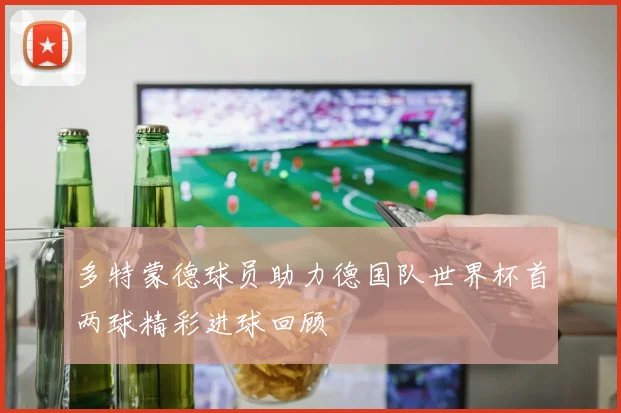 多特蒙德球员助力德国队世界杯首两球精彩进球回顾
