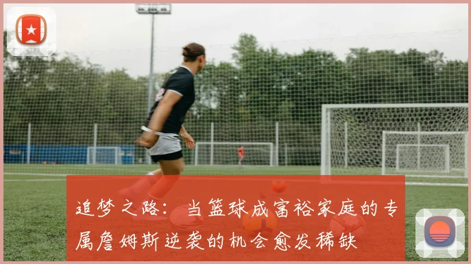 追梦之路：当篮球成富裕家庭的专属詹姆斯逆袭的机会愈发稀缺