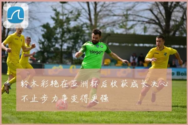 铃木彩艳在亚洲杯后收获成长决心不止步力争变得更强