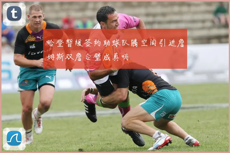 哈登暂缓签约助球队腾空间引进詹姆斯双詹合璧成真吗