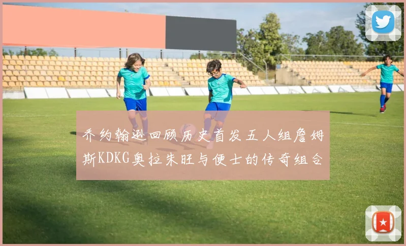 乔约翰逊回顾历史首发五人组詹姆斯KDKG奥拉朱旺与便士的传奇组合
