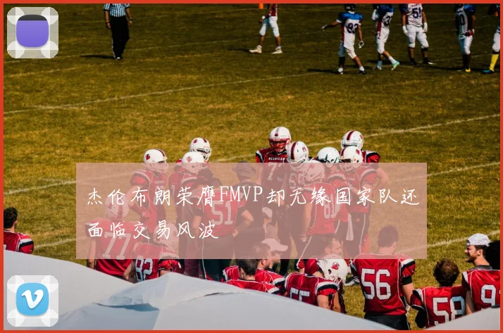 杰伦布朗荣膺FMVP却无缘国家队还面临交易风波