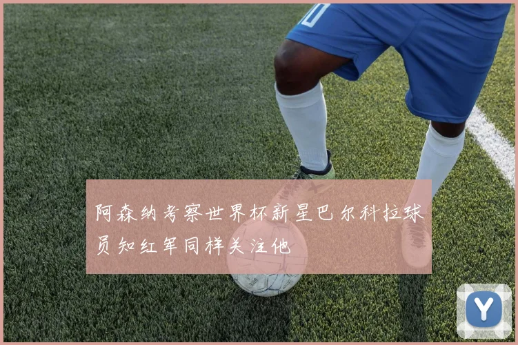 阿森纳考察世界杯新星巴尔科拉球员知红军同样关注他