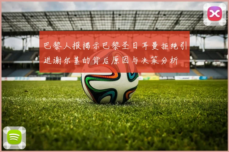 巴黎人报揭示巴黎圣日耳曼拒绝引进谢尔基的背后原因与决策分析