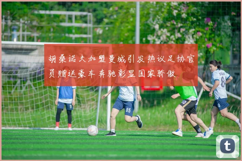 胡桑诺夫加盟曼城引发热议足协官员赠送豪车奔驰彰显国家骄傲